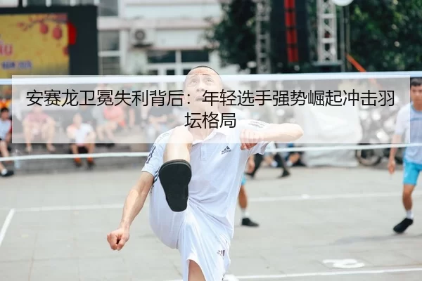 安赛龙卫冕失利背后：年轻选手强势崛起冲击羽坛格局