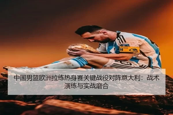 中国男篮欧洲拉练热身赛关键战役对阵意大利：战术演练与实战磨合