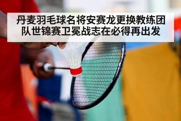 丹麦羽毛球名将安赛龙更换教练团队世锦赛卫冕战志在必得再出发