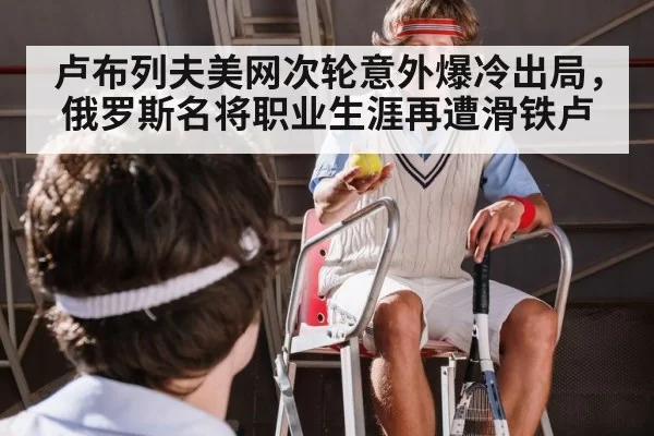 卢布列夫美网次轮意外爆冷出局，俄罗斯名将职业生涯再遭滑铁卢