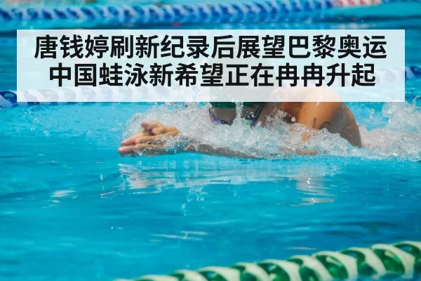 唐钱婷刷新纪录后展望巴黎奥运 中国蛙泳新希望正在冉冉升起