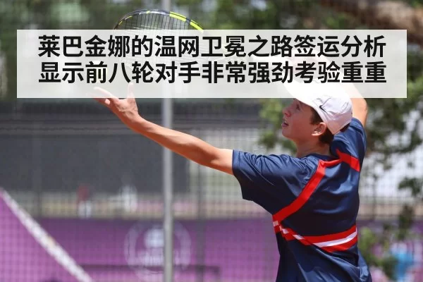莱巴金娜的温网卫冕之路签运分析显示前八轮对手非常强劲考验重重